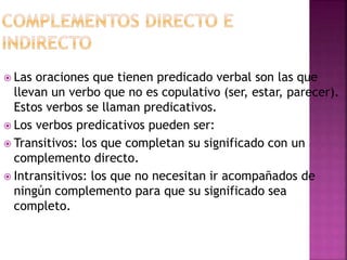  Las oraciones que tienen predicado verbal son las que
llevan un verbo que no es copulativo (ser, estar, parecer).
Estos verbos se llaman predicativos.
 Los verbos predicativos pueden ser:
 Transitivos: los que completan su significado con un
complemento directo.
 Intransitivos: los que no necesitan ir acompañados de
ningún complemento para que su significado sea
completo.
 
