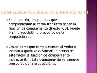  En la oración, las palabras que
complementan al verbo transitivo hacen la
función de complemento directo (CD). Puede
ir sin preposición o precedido de la
preposición a.
 Las palabras que complementan al verbo e
indican a quién va destinada la acción de
este hacen la función de complemento
indirecto (CI). Este complemento va siempre
precedido de la preposición a.
 