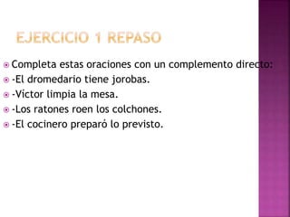  Completa estas oraciones con un complemento directo:
 -El dromedario tiene jorobas.
 -Víctor limpia la mesa.
 -Los ratones roen los colchones.
 -El cocinero preparó lo previsto.
 