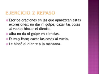  Escribe oraciones en las que aparezcan estas
expresiones: no dar ni golpe; cazar las cosas
al vuelo; hincar el diente.
 Alba no da ni golpe en ciencias.
 Es muy listo; cazar las cosas al vuelo.
 Le hincó el diente a la manzana.
 