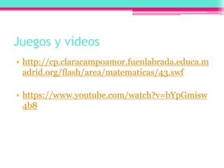 Juegos y vídeos
• http://cp.claracampoamor.fuenlabrada.educa.m
adrid.org/flash/area/matematicas/43.swf
• https://www.youtube.com/watch?v=bYpGmisw
4b8
 