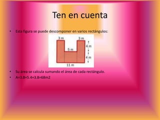 Ten en cuenta
• Esta figura se puede descomponer en varios rectángulos:
• Su área se calcula sumando el área de cada rectángulo.
• A=3.8+5.4+3.8=68m2
 