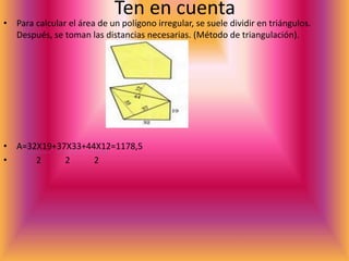 Ten en cuenta
• Para calcular el área de un polígono irregular, se suele dividir en triángulos.
Después, se toman las distancias necesarias. (Método de triangulación).
• A=32X19+37X33+44X12=1178,5
• 2 2 2
 