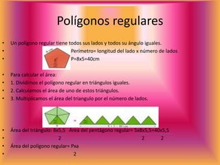 Polígonos regulares
• Un polígono regular tiene todos sus lados y todos su ángulo iguales.
• Perímetro= longitud del lado x número de lados
• P=8x5=40cm
• Para calcular el área:
• 1. Dividimos el polígono regular en triángulos iguales.
• 2. Calculamos el área de uno de estos triángulos.
• 3. Multiplicamos el área del triangulo por el número de lados.
• Área del triángulo: 8x5,5 Área del pentágono regular= 5x8x5,5=40x5,5
• 2 2 2
• Área del polígono regular= Pxa
• 2
 