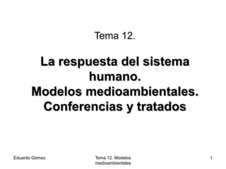 Tema 12.

        La respuesta del sistema
                humano.
       Modelos medioambientales.
        Conferencias y tratados


Eduardo Gómez   Tema 12. Modelos   1
                medioambientales
 