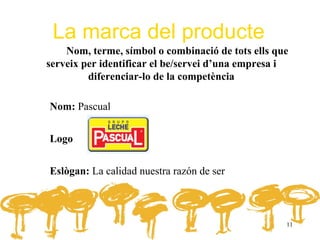 La marca del producte
    Nom, terme, símbol o combinació de tots ells que
serveix per identificar el be/servei d’una empresa i
         diferenciar-lo de la competència

Nom: Pascual


Logo


Eslògan: La calidad nuestra razón de ser



                                                   11
 