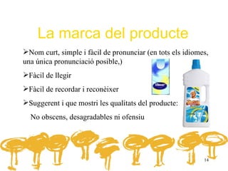 La marca del producte
Nom curt, simple i fàcil de pronunciar (en tots els idiomes,
una única pronunciació posible,)
Fàcil de llegir
Fàcil de recordar i reconèixer
Suggerent i que mostri les qualitats del producte:
  No obscens, desagradables ni ofensiu




                                                           14
 