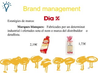 Brand management
Estatègies de marca:
        Marques blanques: Fabricades per un determinat
industrial i ofertades sota el nom o marca del distribuïdor o
detallista.


                 2,19€                                1,73€




                                                                17
 