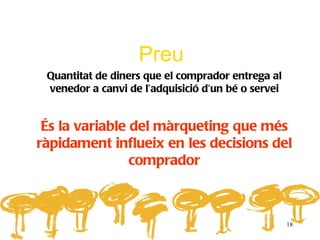 Preu
 Quantitat de diners que el comprador entrega al
 venedor a canvi de l’adquisició d’un bé o servei


 És la variable del màrqueting que més
ràpidament influeix en les decisions del
                comprador



                                                    18
 