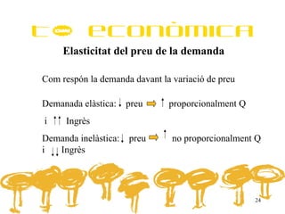 Tª econòmica
     Elasticitat del preu de la demanda

Com respón la demanda davant la variació de preu

Demanada elàstica:    preu     proporcionalment Q
i    Ingrès
Demanda inelàstica:   preu      no proporcionalment Q
i  Ingrès




                                                    24
 