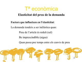 Tª econòmica
      Elasticitat del preu de la demanda

Factors que influeixen en l’elasticitat:
La demanda tendeix a ser inèlàstica quan:
       Preu de l’article és reduït (sal)
       Be imprescindible (aigua)
       Quan passa poc temps entre els canvis de preu




                                                       25
 