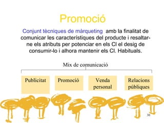 Promoció
 Conjunt tècniques de màrqueting amb la finalitat de
comunicar les característiques del producte i resaltar-
  ne els atributs per potenciar en els Cl el desig de
   consumir-lo i alhora mantenir els Cl. Habituals.

                 Mix de comunicació

 Publicitat    Promoció        Venda         Relacions
                              personal       públiques




                                                     30
 