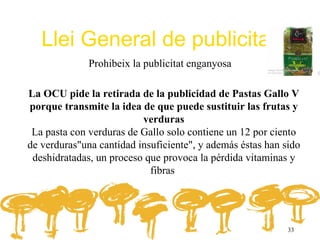 Llei General de publicitat
              Prohibeix la publicitat enganyosa

La OCU pide la retirada de la publicidad de Pastas Gallo V
porque transmite la idea de que puede sustituir las frutas y
                          verduras
 La pasta con verduras de Gallo solo contiene un 12 por ciento
de verduras"una cantidad insuficiente", y además éstas han sido
 deshidratadas, un proceso que provoca la pérdida vitaminas y
                            fibras




                                                            33
 