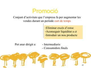 Promoció
Conjunt d’activitats que l’empresa fa per augmentar les
       vendes durant un període curt de temps

                         -Eliminar excès d’estoc
                         -Aconseguir liquiditat a ct
                         -Introduir un nou producte


 Pot anar dirigit a:   - Intermediaris
                       - Consumidors finals




                                                          43
 