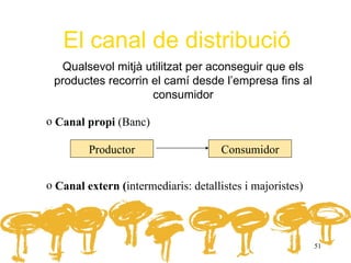 El canal de distribució
   Qualsevol mitjà utilitzat per aconseguir que els
 productes recorrin el camí desde l’empresa fins al
                    consumidor

o Canal propi (Banc)

         Productor                    Consumidor


o Canal extern (intermediaris: detallistes i majoristes)




                                                           51
 