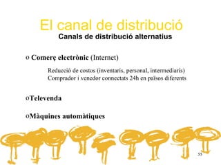El canal de distribució
           Canals de distribució alternatius

o Comerç electrònic (Internet)
       Reducció de costos (inventaris, personal, intermediaris)
       Comprador i venedor connectats 24h en països diferents


oTelevenda

oMàquines automàtiques




                                                                  55
 