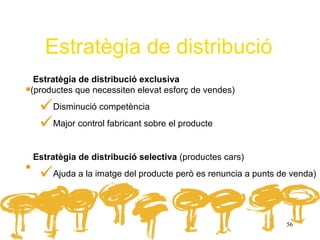Estratègia de distribució
.Estratègia de distribució exclusiva
(productes que necessiten elevat esforç de vendes)

     Disminució competència
     Major control fabricant sobre el producte

.  Estratègia de distribució selectiva (productes cars)
        Ajuda a la imatge del producte però es renuncia a punts de venda)




                                                                 56
 