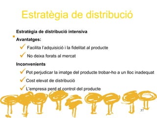 Estratègia de distribució
.   Estratègia de distribució intensiva
Avantatges:

      Facilita l’adquisició i la fidelitat al producte
      No deixa forats al mercat
Inconvenients

     Pot perjudicar la imatge del producte trobar-ho a un lloc inadequat
     Cost elevat de distribució
     L’empresa perd el control del producte

                                                                  57
 