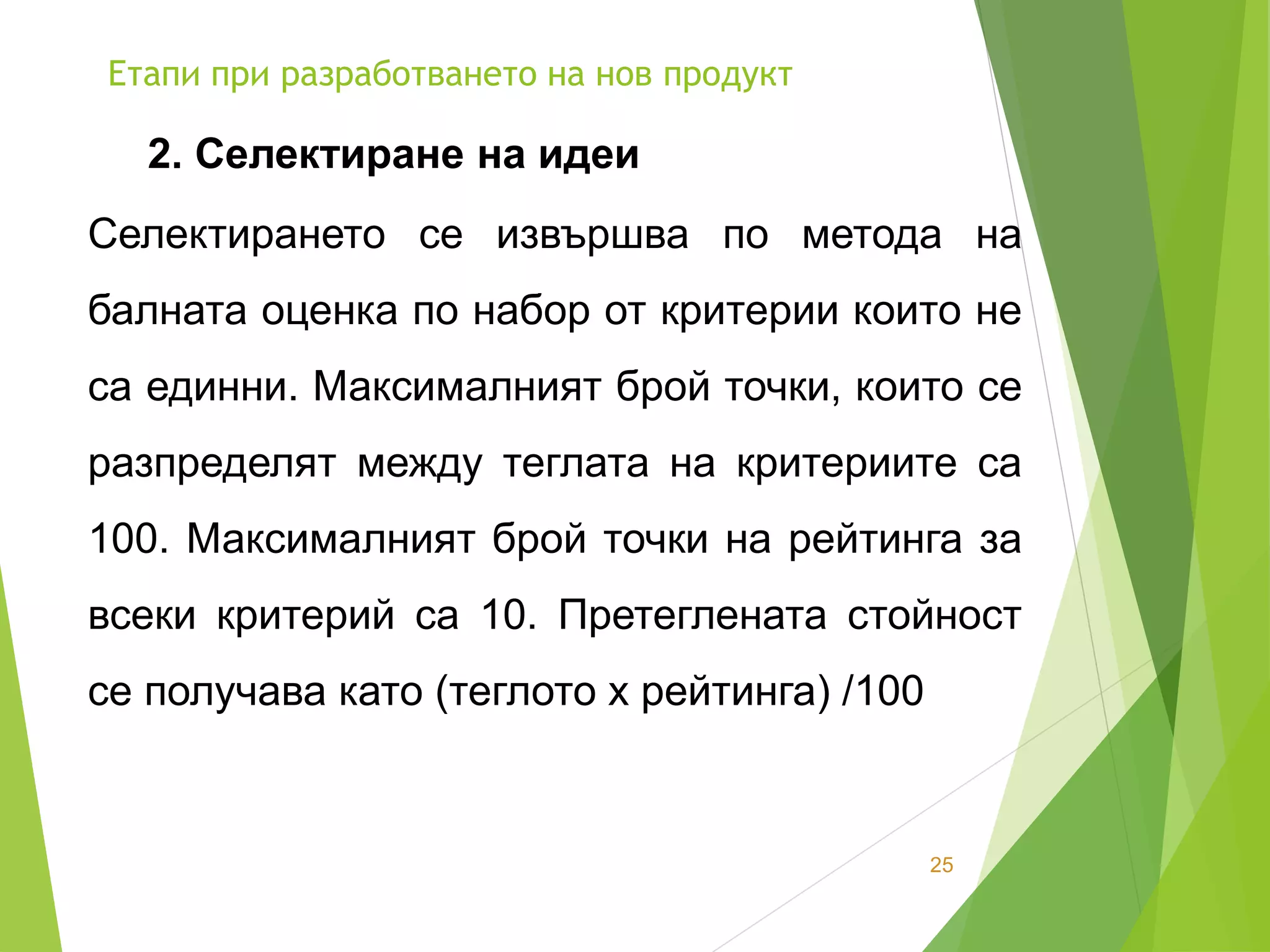 Етапи при разработването на нов продукт
25
2. Селектиране на идеи
Селектирането се извършва по метода на
балната оценка по набор от критерии които не
са единни. Максималният брой точки, които се
разпределят между теглата на критериите са
100. Максималният брой точки на рейтинга за
всеки критерий са 10. Претеглената стойност
се получава като (теглото х рейтинга) /100
 