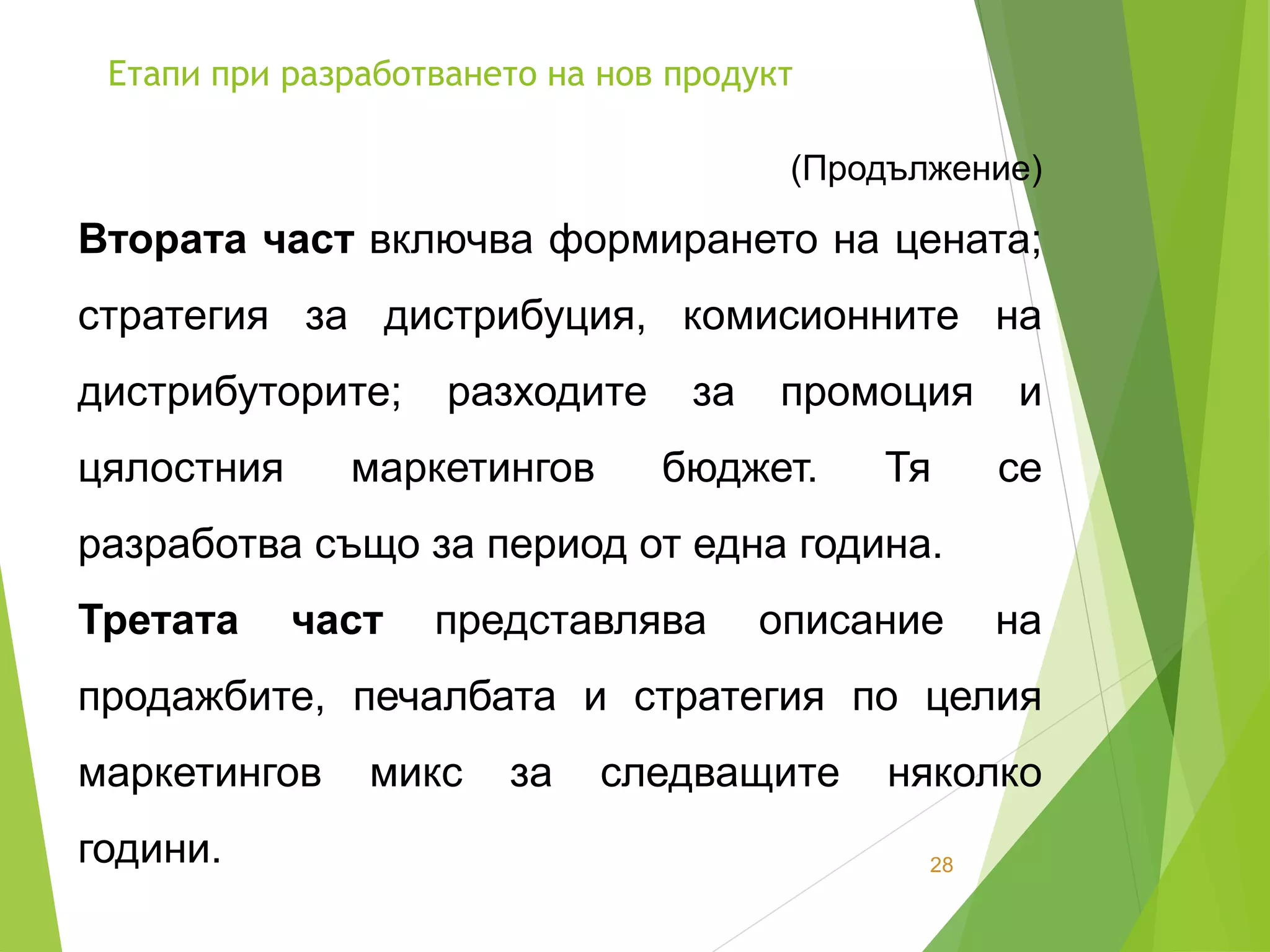 Етапи при разработването на нов продукт
28
(Продължение)
Втората част включва формирането на цената;
стратегия за дистрибуция, комисионните на
дистрибуторите; разходите за промоция и
цялостния маркетингов бюджет. Тя се
разработва също за период от една година.
Третата част представлява описание на
продажбите, печалбата и стратегия по целия
маркетингов микс за следващите няколко
години.
 