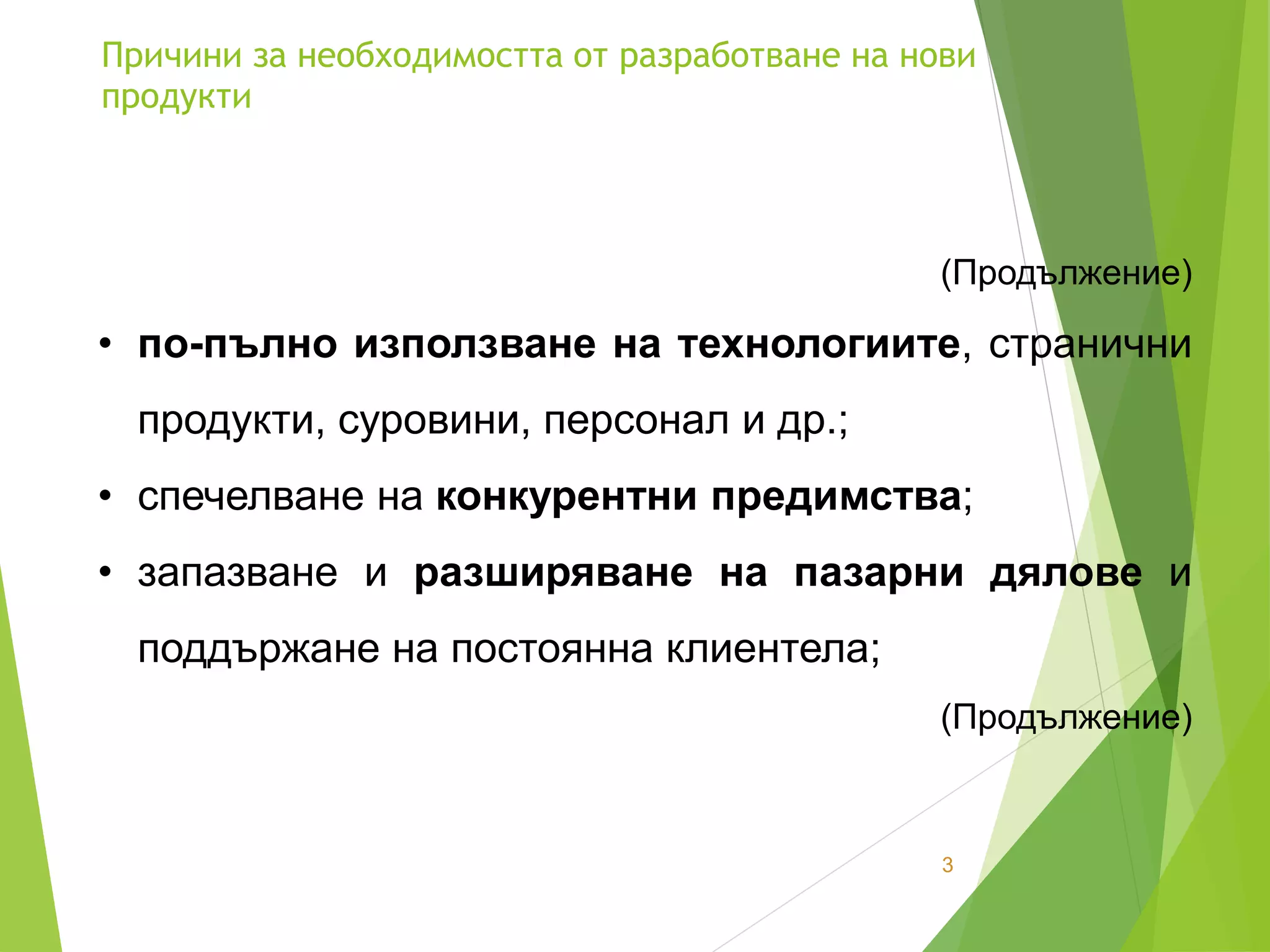 Причини за необходимостта от разработване на нови
продукти
3
(Продължение)
• по-пълно използване на технологиите, странични
продукти, суровини, персонал и др.;
• спечелване на конкурентни предимства;
• запазване и разширяване на пазарни дялове и
поддържане на постоянна клиентела;
(Продължение)
 