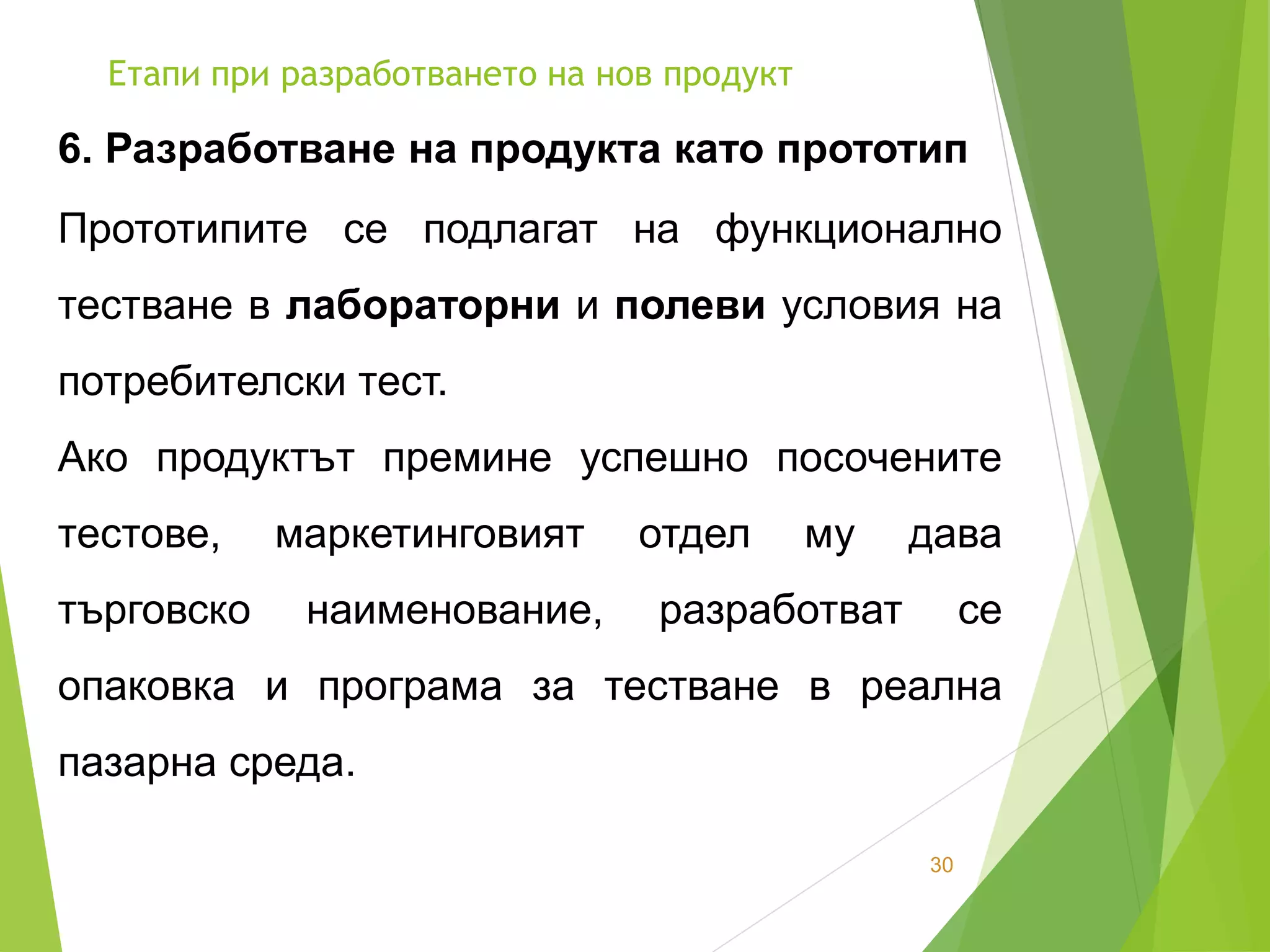 Етапи при разработването на нов продукт
30
6. Разработване на продукта като прототип
Прототипите се подлагат на функционално
тестване в лабораторни и полеви условия на
потребителски тест.
Ако продуктът премине успешно посочените
тестове, маркетинговият отдел му дава
търговско наименование, разработват се
опаковка и програма за тестване в реална
пазарна среда.
 