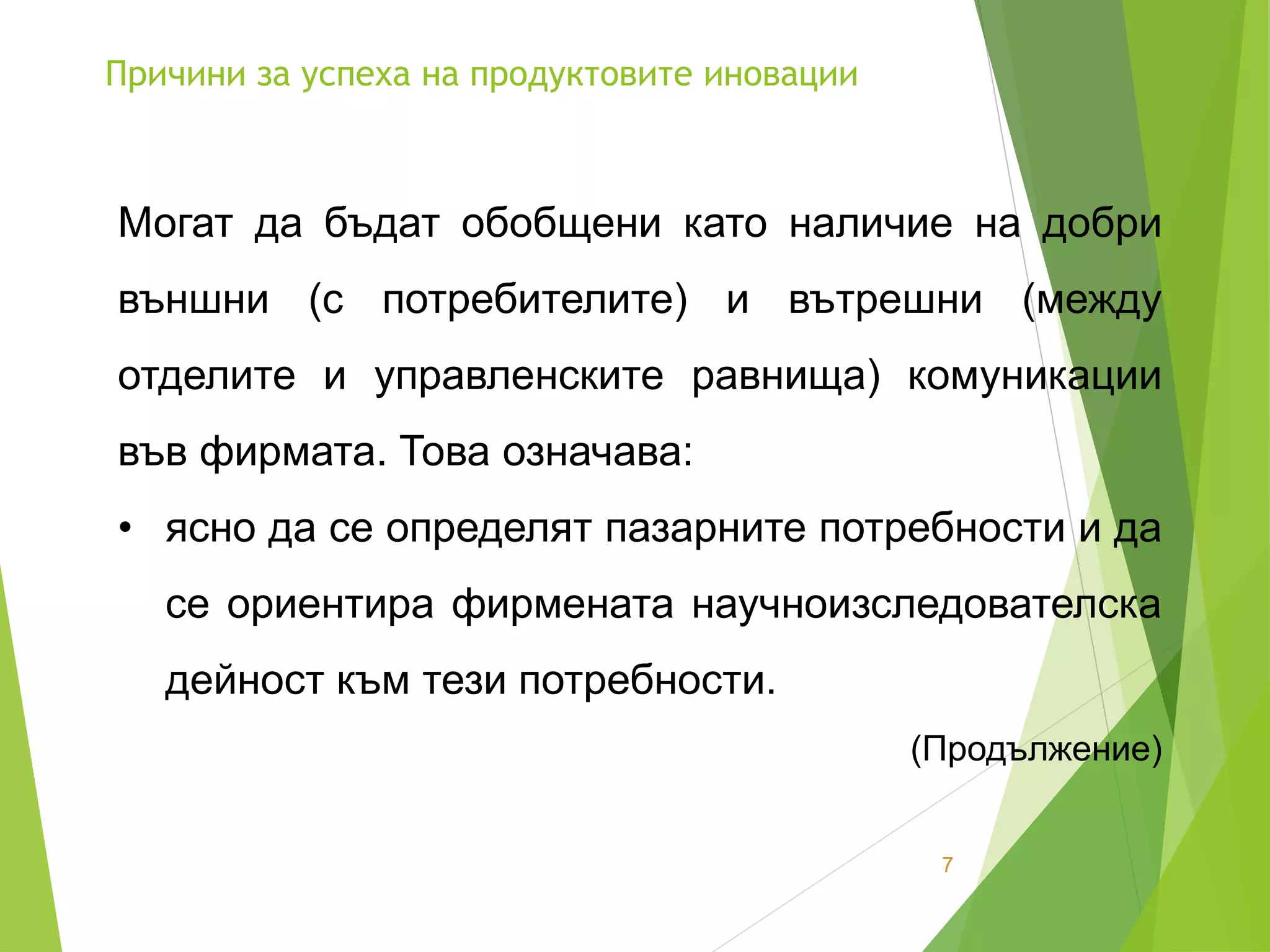 Причини за успеха на продуктовите иновации
7
Могат да бъдат обобщени като наличие на добри
външни (с потребителите) и вътрешни (между
отделите и управленските равнища) комуникации
във фирмата. Това означава:
• ясно да се определят пазарните потребности и да
се ориентира фирмената научноизследователска
дейност към тези потребности.
(Продължение)
 