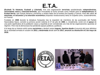 9
E.T.A.(Euzkadi Ta Askatuta, Euskadi y Libertad). Era una organización terrorista autodeclarada independentista,
nacional...