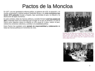 6
Pactos de la Moncloa
En 1977, una vez aprobada la reforma política, el gobierno de UCD, la oposición, y el
mundo empresa...