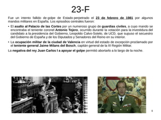 8
23-F
Fue un intento fallido de golpe de Estado perpetrado el 23 de febrero de 1981 por algunos
mandos militares en Españ...