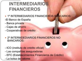 INTERMEDIARIOS
   FINANCIEROS
 1º INTERMEDIARIOS FINANCIEROS BANCARIOS:
-El Banco de España
- Banca privada
- Cajas de ahorro
- Cooperativas de crédito

 2º INTERMDEDIARIOS FINANCIEROS NO
  BANCARIOS:

- ICO (instituto de crédito oficial)
- Las compañías aseguradoras
- EFC (Establecimientos Financieros de Crédito)
- La bolsa de valores
 