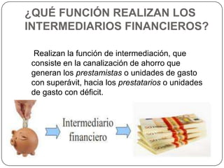 ¿QUÉ FUNCIÓN REALIZAN LOS
INTERMEDIARIOS FINANCIEROS?

 Realizan la función de intermediación, que
consiste en la canalización de ahorro que
generan los prestamistas o unidades de gasto
con superávit, hacia los prestatarios o unidades
de gasto con déficit.
 
