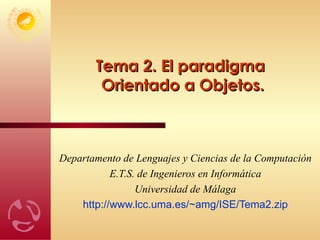 Tema 2. El paradigma  Orientado a Objetos. Departamento de Lenguajes y Ciencias de la Computación E.T.S. de Ingenieros en Informática Universidad de Málaga http://www.lcc.uma.es/ ~amg/ISE/Tema2.zip 