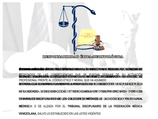 ÉTHOS SIGNIFICA PREDISPOSICIÓN PARA HACER EL BIEN; LO QUE SE CONOCE O SE LLAMA
ÉTICA, ES UNA PALABRA GRIEGA QUE SIGNIFICA "COSTUMBRE Y CONDUCTA " Y, A PARTIR DE
AHÍ, "CONDUCTA, CARÁCTER, PERSONALIDAD”
DEONTOLOGÍA (ÉTICA) DEL VOCABLO GRIEGO TO DEON, "LO CONVENIENTE", "LO DEBIDO",
Y LOGÍA, "CONOCIMIENTO", "ESTUDIO", HACE REFERENCIA, EN TÉRMINOS GENERALES, AL
ESTUDIO O LA CIENCIA DE LOS DEBERES U OBLIGACIONES MORALES
ÉTHOS MÉDICO SE PUEDE DEFINIR COMO LA OBLIGACIÓN QUE TIENE EL FACULTATIVO DE
RESPONDER DE LAS CONSECUENCIAS QUE SE PUEDAN DERIVAR DE SU ACTUACIÓN
PROFESIONAL FRENTE AL CÓDIGO ÉTICO Y MORAL QUE HA ASUMIDO
DEONTOLOGÍA MÉDICA SE OCUPA DE REGULAR LOS PRINCIPIOS Y REGLAS ÉTICA QUE HA DE
INSPIRAR Y GUIAR LA CONDUCTA PROFESIONAL MÉDICA, CONTENIDAS EN EL CÓDIGO DE
DEONTOLOGÍA DEBEN DISTINGUIRSE DE LAS IMPOSICIONES DESCRITAS EN LA LEY DE EJERCICIO
DE LA MEDICINA, Y ES OBVIO QUE EL ESTRICTO CUMPLIMIENTO DEL PRIMERO EVITA O AMINORA
LA INTERFERENCIA DEL ESTADO EN CUESTIONES INTRÍNSECAS DEL EJERCICIO PROFESIONAL
MÉDICO
RESPONSABILIDAD ÉTICA DEL MÉDICO SE ENCUENTRA TIPIFICADA EN EL CÓDIGO DE
DEONTOLOGÍA MÉDICA, EL REFERIDO CÓDIGO ES DE ACEPTACIÓN OBLIGATORIA PARA TODO LOS
MÉDICOS QUE EJERZAN LEGALMENTE LA PROFESIÓN EN EL TERRITORIO VENEZOLANO, Y SUS
INFRACCIONES SERÁN CONOCIDAS Y SANCIONADAS EN PRIMERA INSTANCIA POR LOS
TRIBUNALES DISCIPLINARIOS DE LOS COLEGIOS DE MÉDICOS DE LA REPÚBLICA Y EN SEGUNDA
INSTANCIA O DE ALZADA POR EL TRIBUNAL DISCIPLINARIO DE LA FEDERACIÓN MÉDICA
VENEZOLANA, SALVO LO ESTABLECIDO EN LAS LEYES VIGENTES
 