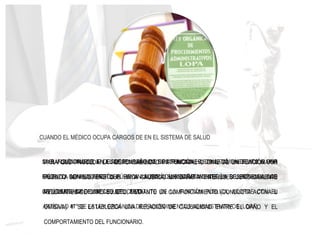 LA SANCIÓN PUEDE IR DESDE EL LLAMADO DE ATENCIÓN HASTA LA AMONESTACIÓN POR
ESCRITO CON LA APERTURA DE UN ACTO ADMINISTRATIVO SEGÚN LO ESTIPULA LOS
ARTÍCULOS 82° Y 83° LEY DEL ESTATUTO DE LA FUNCIÓN PÚBLICA, ACORDE CON EL
ARTÍCULO 47° DE LA LEY ORGÁNICA DE PROCEDIMIENTOS ADMINISTRATIVOS (LOPA)
CUANDO EL MÉDICO OCUPA CARGOS DE EN EL SISTEMA DE SALUD
SI EL FUNCIONARIO, EN EL DESEMPEÑO DE SUS FUNCIONES, COMETIÓ UN DELITO O UNA
FALTA, LA ADMINISTRACIÓN PÚBLICA ASUMIRÁ, SUBSIDIARIAMENTE, LA RESPONSABILIDAD
CIVIL DERIVADA DEL HECHO DELICTIVO
PARA QUE PROCEDA LA RESPONSABILIDAD PATRIMONIAL O CIVIL DE UN FUNCIONARIO
PÚBLICO SE REQUIERE QUE HAYA CAUSADO UN DAÑO A INTERESES JURÍDICAMENTE
RELEVANTES DE OTRO SUJETO, MEDIANTE UN COMPORTAMIENTO (CONDUCTA ACTIVA U
OMISIVA) Y SE ESTABLEZCA UNA RELACIÓN DE CAUSALIDAD ENTRE EL DAÑO Y EL
COMPORTAMIENTO DEL FUNCIONARIO.
 