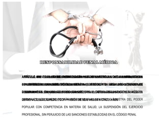 ARTÍCULO 411: "EL QUE POR HABER OBRADO CON IMPRUDENCIA O NEGLIGENCIA, O BIEN
CON IMPERICIA EN SU PROFESIÓN, ARTE O INDUSTRIA, O POR INOBSERVANCIA DE LOS
REGLAMENTOS, ÓRDENES O INSTRUCCIONES, HAYA OCASIONADO LA MUERTE DE ALGUNA
PERSONA, SERÁ CASTIGADO CON PRISIÓN DE SEIS MESES A CINCO AÑOS
ARTICULO. 422 LAS LESIONES CULPOSAS EN CONCORDANCIA CON LOS ARTICULOS 415 Y
417 LESIONES PERSONALES. CÓDIGO PENAL
ARTICULO 216 . CÓDIGO DE DEONTOLOGÍA MEDICA. LAS FALTAS A LA MORAL MÉDICA
COMETIDAS POR IGNORANCIA, NEGLIGENCIA , IMPERICIA O MALA FE DEBIDAMENTE
COMPROBADAS , SERÁN OBJETO DE SANCIONES POR LOS TRIBUNALES DISCIPLINARIOS DE
LA FMV Y COLEGIOS MÉDICOS
ARTÍCULO 124° DEL CÓDIGO PENAL CONTEMPLA LA RESPONSABILIDAD SOLIDARIA DE LAS
PERSONAS AL EXPONER: “SI EL HECHO PUNIBLE ES IMPUTABLE A VARIAS PERSONAS,
QUEDAN ÉSTAS OBLIGADAS SOLIDARIAMENTE POR EL DAÑO CAUSADO
ARTÍCULO 124° DE LA LEY DEL EJERCICIO DE LA MEDICINA ESTIPULA QUE: “LA NEGLIGENCIA,
LA IMPERICIA, LA IMPRUDENCIA, SERÁN INVESTIGADAS POR LOS TRIBUNALES
DISCIPLINARIOS EN LOS COLEGIOS DE MÉDICOS U OTRAS ORGANIZACIONES MÉDICO-
GREMIALES, LOS CUALES PODRÁN RECOMENDAR AL MINISTRO O MINISTRA DEL PODER
POPULAR CON COMPETENCIA EN MATERIA DE SALUD, LA SUSPENSIÓN DEL EJERCICIO
PROFESIONAL, SIN PERJUICIO DE LAS SANCIONES ESTABLECIDAS EN EL CÓDIGO PENAL
 