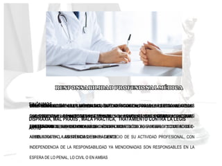 Α LA OBLIGACIÓN QUE TIENEN LOS MÉDICOS DE REPARAR Y SATISFACER LAS
CONSECUENCIAS DE LOS ACTOS, OMISIONES Y ERRORES VOLUNTARIOS E INCLUSO
INVOLUNTARIOS, DENTRO DE CIERTOS LIMITES COMETIDOS EN EL EJERCICIO DE SU LEX
ARTIS
CABE ESTABLECER QUE LA MEDICINA, ES UNA ACTIVIDAD FALIBLE QUE MANEJA DOS
RACIONALIDADES POSIBLES: UNA, LA BÚSQUEDA DEL MENOR ERROR POSIBLE, Y LA OTRA,
LA DEL MAYOR BENEFICIO PROBABLE
CONDUCTA DEL MÉDICO, SEA POR ACCIÓN O POR OMISIÓN, EN SU EJERCICIO, SI BIEN ES
UNA SOLA TIENE VARIOS ASPECTOS FUNDAMENTALES PUEDE SER RESPONSABILIZADO, EN
LAS ESFERAS DE LA RESPONSABILIDAD ÉTICO-DEONTOLÓGICA, LABORAL Y CONTENCIOSO-
ADMINISTRATIVO, LOS MÉDICOS, EN EL EJERCICIO DE SU ACTIVIDAD PROFESIONAL, CON
INDEPENDENCIA DE LA RESPONSABILIDAD YA MENCIONADAS SON RESPONSABLES EN LA
ESFERA DE LO PENAL, LO CIVIL O EN AMBAS
OBLIGACIÓN DE REPARAR LAS FALTAS, EXTENDIÉNDOSE A TODAS LAS PERSONAS DE LAS
QUE DEPENDAN LOS AUTORES MATERIALES Y A AQUELLOS QUE INTEGRAN EL EQUIPO
PROFESIONAL
ES LA OBLIGACIÓN DE LOS MÉDICOS DE DAR CUENTA ANTE LA SOCIEDAD POR LOS ACTOS
REALIZADOS EN LA PRACTICA PROFESIONAL , CUYA NATURALEZA Y RESULTADOS SEAN
CONTRARIOS A SUS DEBERES, POR INCUMPLIMIENTO DE LOS MEDIOS Y CUIDADOS ,
ADECUADOS EN LA ASISTENCIA DE UN PACIENTE
SINÓNIMOS
DISPRAXIA, MAL PRAXIS , MALA PRACTICA, TRATAMIENTO CONTRA LA LEGIS
ARTIS
 