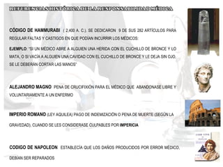 CÓDIGO DE HAMMURABI ( 2,400 A. C.). SE DEDICARON 9 DE SUS 282 ARTÍCULOS PARA
REGULAR FALTAS Y CASTIGOS EN QUE PODÍAN INCURRIR LOS MÉDICOS:
EJEMPLO: “SI UN MÉDICO ABRE A ALGUIEN UNA HERIDA CON EL CUCHILLO DE BRONCE Y LO
MATA, O SI VACÍA A ALGUIEN UNA CAVIDAD CON EL CUCHILLO DE BRONCE Y LE DEJA SIN OJO,
SE LE DEBERÁN CORTAR LAS MANOS”
ALEJANDRO MAGNO PENA DE CRUCIFIXIÓN PARA EL MÉDICO QUE ABANDONASE LIBRE Y
VOLUNTARIAMENTE A UN ENFERMO
IMPERIO ROMANO (LEY AQUILEA) PAGO DE INDEMIZACIÓN O PENA DE MUERTE (SEGÚN LA
GRAVEDAD), CUANDO SE LES CONSIDERASE CULPABLES POR IMPERICIA
CODIGO DE NAPOLEON ESTABLECÍA QUE LOS DAÑOS PRODUCIDOS POR ERROR MÉDICO,
DEBÍAN SER REPARADOS
 