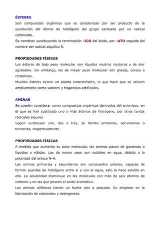 ÉSTERES
Son compuestos orgánicos que se caracterizan por ser producto de la
sustitución del átomo de hidrógeno del grupo carboxilo por un radical
carbonado.
Se nombran sustituyendo la terminación -ICO del ácido, por -ATO seguida del
nombre del radical alquílico R.
PROPIEDADES FÍSICAS
Los ésteres de bajo peso molecular son líquidos neutros incoloros y de olor
agradable. Sin embargo, los de mayor peso molecular son grasos, céreos o
cristalinos.
Muchos ésteres tienen un aroma característico, lo que hace que se utilicen
ampliamente como sabores y fragancias artificiales.
AMINAS
Se pueden considerar como compuestos orgánicos derivados del amoníaco, en
el que se han sustituido uno o más átomos de hidrógeno, por otros tantos
radicales alquilos.
Según sustituyan uno, dos o tres, se llaman primarias, secundarias o
terciarias, respectivamente.
PROPIEDADES FÍSICAS
A medida que aumenta su peso molecular, las aminas pasan de gaseosas a
líquidas o sólidas. Las de menor peso son solubles en agua, debido a la
polaridad del enlace N-H.
Las aminas primarias y secundarias son compuestos polares, capaces de
formar puentes de hidrógeno entre sí y con el agua, esto lo hace soluble en
ella. La solubilidad disminuye en las moléculas con más de seis átomos de
carbono y en las que poseen el anillo aromático.
Las aminas alifáticas tienen un fuerte olor a pescado. Se emplean en la
fabricación de colorantes y detergentes.
 