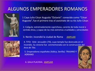 ALGUNOS EMPERADORES ROMANOS
    1 Cayo Julio César Augusto “Octavio”: conocido como “César
    Augusto”, fue el primero tras el asesinato de su tío Julio César.

     2. Calígula: extremadamente caprichoso, carente de toda moral o
     sentido ético, y capaz de las más extremas crueldades y atrocidades


     3. Nerón: incendió la ciudad de Roma        AMPLIAR

     4. TITO: Sitió Jerusalén (70), cuyo templo fue destruido en el
     incendio. Su victoria fue conmemorada con la construcción del
     Arco de Tito.
      5. Emperadores españoles (Itálica, Sevilla): TRAJANO Y
      ADRIANO


       6. GALA PLACIDIA: AMPLIAR
 