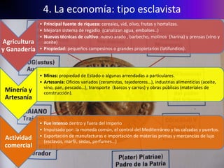 4. La economía: tipo esclavista
              • Principal fuente de riqueza: cereales, vid, olivo, frutas y hortalizas.
              • Mejoran sistema de regadío (canalizan agua, embalses..)
              • Nuevas técnicas de cultivo: nuevo arado , barbecho, molinos (harina) y prensas (vino y
Agricultura     aceite)
y Ganadería   • Propiedad: pequeños campesinos o grandes propietarios (latifundios).




              • Minas: propiedad de Estado o algunas arrendadas a particulares.
              • Artesanía: Oficios variados (ceramistas, tejederores…), industrias alimenticias (aceite,
                vino, pan, pescado…), transporte (barcos y carros) y obras públicas (materiales de
 Minería y      construcción).
 Artesanía


              • Fue intenso dentro y fuera del Imperio
              • Impulsado por: la moneda común, el control del Mediterráneo y las calzadas y puertos.
 Actividad    • Exportación de manufacturas e importación de materias primas y mercancías de lujo
                (esclavos, marfil, sedas, perfumes…)
 comercial
 