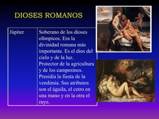 DIOSES ROMANOS

Júpiter   Soberano de los dioses
          olímpicos. Era la
          divinidad romana más
          importante. Es el dios del
          cielo y de la luz.
          Protector de la agricultura
          y de los campesinos.
          Presidía la fiesta de la
          vendimia. Sus atributos
          son el águila, el cetro en
          una mano y en la otra el
          rayo.
 