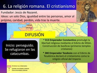 6. La religión romana. El cristianismo
Fundador: Jesús de Nazaret.
Ideas: un solo Dios, igualdad entre las personas, amor al
prójimo, caridad, perdón, vida tras la muerte.



                  DIFUSIÓN
                                * 313 Emperador Constantino promulgó la
                               libertad religiosa mediante el Edicto de Milán.
    Inicio: perseguido.          Construcción de basílicas (primeros templos
   Se refugiaron en las                           cristianos)
       catacumbas.              * 380 Emperador Teodosio con el Edicto de
                                 Tesalónica declaró el cristianismo como la
                                         religión oficial del Imperio
 