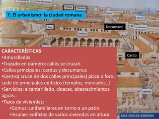 7. El urbanismo: la ciudad romana

                                                  Decumano




CARACTERÍSTICAS:
                                                             Cardo
•Amuralladas
•Trazado en damero: calles se cruzan
•Calles principales: cardus y decumanus
•Centro( cruce de dos calles principales) plaza o foro:
sede de principales edificios (templos, mercados..)
•Servicios: alcantarillado, cloacas, abastecimientos
aguas..
•Tipos de viviendas:
    •Domus: unifamiliares en torno a un patio
    •Insulae: edificios de varios viviendas en altura
 