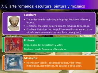 7. El arte romanos: escultura, pintura y mosaico
             Escultura
             • Tratamiento más realista que la griega hecha en mármol y
               bronce.
             • El retrato: máscaras de cera para los difuntos destacados.
             • El relieve histórico: hechos políticos o militares en arcos del
               triunfo, columnas o altares (Ara Pacis de Augusto)


             Pintura:
             Decoró paredes de palacios y villas.
             Destacan las de Pompeya y Herculano.


             Mosaicos:
             • Hechos con teselas decorando suelos, y de temas
               mitológicos, geométricos, de batallas o cotidianos.
 