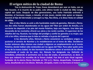 El origen mítico de la ciudad de Roma
            Tras la destrucción de Troya, Eneas desembarcó por azar en Italia, con su
hijo Ascanio. A la muerte de su padre, este último fundó la ciudad de Alba Longa,
capital del Lacio. Después de diez generaciones, una lucha fratricida enfrentó a
Númitor, el hermano mayor, a Amulio, el más joven, siendo éste quien se impuso.
Asesinó al hijo del derrotado y consagró su hija, Rea Silvia, a la diosa Vesta en calidad
de célibe.
      Mas el dios Marte se unió a ella haciéndola madre de gemelos, Rómulo y Remo.
Los dos niños fueron abandonados en las aguas del Tíber por orden de Amulio, y la
corriente los depositó a los pies del monte Palatino, bajo una higuera. Una loba que
descendía de las montañas ofreció sus ubres a los recién nacidos. El supervisor de los
rebaños del rey, Fáustulo, fue testigo del prodigio y confió los gemelos a su mujer, que
crió a los niños, mientras que la loba se retiraba a la gruta del Lupercal.
            A los dieciocho años, Rómulo y Remo conocieron su verdadero origen; se
pusieron al servicio de Númitor y lo restablecieron en el trono de Alba. Decidieron
fundar entonces ellos mismos una ciudad y eligieron un emplazamiento en el monte
Palatino, donde habían sido conducidos por las aguas del Tíber. Para saber quién sería
el rey de la nueva ciudad, los dos hermanos decidieron entrar al servicio de los dioses
consultando el vuelo de las aves. Así, Rómulo fue designado rey. Delimitó de
inmediato, señalando el perímetro con la reja del arado, el pomoerium, es decir, el
foso que rodearía las murallas de la futura ciudad. Fue éste el acto ritual sagrado,
fundador de la eterna Roma (fechado en 753 a.C.). Remo, despechado, franqueó el
surco, desafiando así a los dioses. Rómulo, ultrajado, mató a su hermano al instante.
                                                                                      volver
 