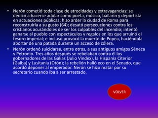 • Nerón cometió toda clase de atrocidades y extravagancias: se
  dedicó a hacerse adular como poeta, músico, bailarín y deportista
  en actuaciones públicas; hizo arder la ciudad de Roma para
  reconstruirla a su gusto (64); desató persecuciones contra los
  cristianos acusándoles de ser los culpables del incendio; intentó
  ganarse al pueblo con espectáculos y regalos en los que arruinó el
  tesoro imperial; e incluso provocó la muerte de Popea, haciéndola
  abortar de una patada durante un acceso de cólera.
• Nerón ordenó suicidarse, entre otros, a sus antiguos amigos Séneca
  y Petronio. Tres años después se rebelaban contra él los
  gobernadores de las Galias (Julio Vindex), la Hispania Citerior
  (Galba) y Lusitania (Otón); la rebelión halló eco en el Senado, que
  acordó deponer al emperador. Nerón se hizo matar por su
  secretario cuando iba a ser arrestado.



                                                     VOLVER
 