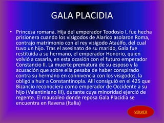 GALA PLACIDIA
• Princesa romana. Hija del emperador Teodosio I, fue hecha
  prisionera cuando los visigodos de Alarico asolaron Roma,
  contrajo matrimonio con el rey visigodo Ataúlfo, del cual
  tuvo un hijo. Tras el asesinato de su marido, Gala fue
  restituida a su hermano, el emperador Honorio, quien
  volvió a casarla, en esta ocasión con el futuro emperador
  Constancio II. La muerte prematura de su esposo y la
  acusación que sobre ella pesaba de haber conspirado
  contra su hermano en connivencia con los visigodos, la
  obligó a huir a Constantinopla. Allí consiguió en el 425 que
  Bizancio reconociera como emperador de Occidente a su
  hijo (Valentiniano III), durante cuya minoridad ejerció de
  regente. El mausoleo donde reposa Gala Placidia se
  encuentra en Ravena (Italia)
                                                      VOLVER
 