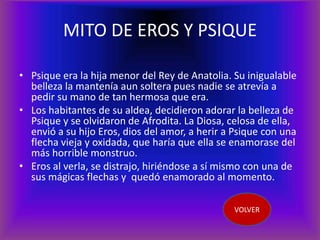 MITO DE EROS Y PSIQUE

• Psique era la hija menor del Rey de Anatolia. Su inigualable
  belleza la mantenía aun soltera pues nadie se atrevía a
  pedir su mano de tan hermosa que era.
• Los habitantes de su aldea, decidieron adorar la belleza de
  Psique y se olvidaron de Afrodita. La Diosa, celosa de ella,
  envió a su hijo Eros, dios del amor, a herir a Psique con una
  flecha vieja y oxidada, que haría que ella se enamorase del
  más horrible monstruo.
• Eros al verla, se distrajo, hiriéndose a sí mismo con una de
  sus mágicas flechas y quedó enamorado al momento.

                                                VOLVER
 