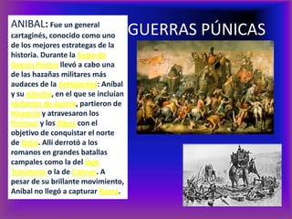 ANIBAL: Fue un general
cartaginés, conocido como uno          GUERRAS PÚNICAS
de los mejores estrategas de la
historia. Durante la Segunda
Guerra Púnica llevó a cabo una
de las hazañas militares más
audaces de la Antigüedad: Aníbal
y su ejército, en el que se incluían
elefantes de guerra, partieron de
Hispania y atravesaron los
Pirineos y los Alpes con el
objetivo de conquistar el norte
de Italia. Allí derrotó a los
romanos en grandes batallas
campales como la del lago
Trasimeno o la de Cannas. A
pesar de su brillante movimiento,
Aníbal no llegó a capturar Roma.
 